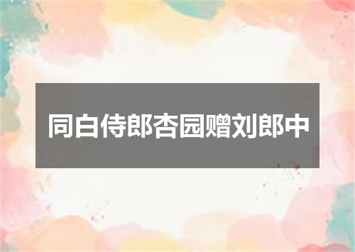 同白侍郎杏园赠刘郎中